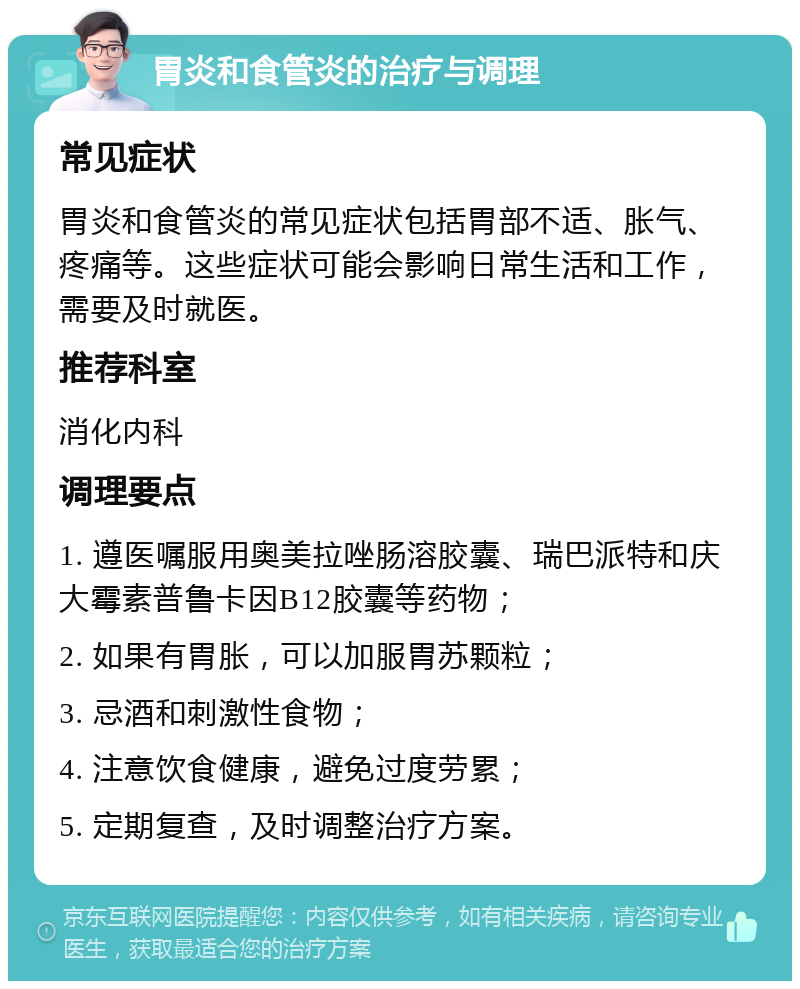 胃炎和食管炎的治疗与调理 常见症状 胃炎和食管炎的常见症状包括胃部不适、胀气、疼痛等。这些症状可能会影响日常生活和工作，需要及时就医。 推荐科室 消化内科 调理要点 1. 遵医嘱服用奥美拉唑肠溶胶囊、瑞巴派特和庆大霉素普鲁卡因B12胶囊等药物； 2. 如果有胃胀，可以加服胃苏颗粒； 3. 忌酒和刺激性食物； 4. 注意饮食健康，避免过度劳累； 5. 定期复查，及时调整治疗方案。