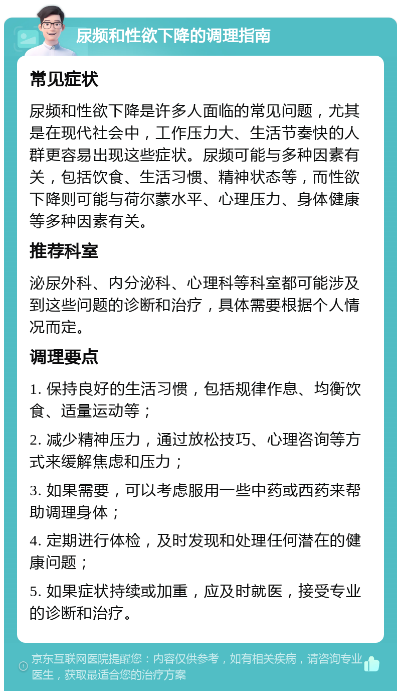 尿频和性欲下降的调理指南 常见症状 尿频和性欲下降是许多人面临的常见问题，尤其是在现代社会中，工作压力大、生活节奏快的人群更容易出现这些症状。尿频可能与多种因素有关，包括饮食、生活习惯、精神状态等，而性欲下降则可能与荷尔蒙水平、心理压力、身体健康等多种因素有关。 推荐科室 泌尿外科、内分泌科、心理科等科室都可能涉及到这些问题的诊断和治疗，具体需要根据个人情况而定。 调理要点 1. 保持良好的生活习惯，包括规律作息、均衡饮食、适量运动等； 2. 减少精神压力，通过放松技巧、心理咨询等方式来缓解焦虑和压力； 3. 如果需要，可以考虑服用一些中药或西药来帮助调理身体； 4. 定期进行体检，及时发现和处理任何潜在的健康问题； 5. 如果症状持续或加重，应及时就医，接受专业的诊断和治疗。