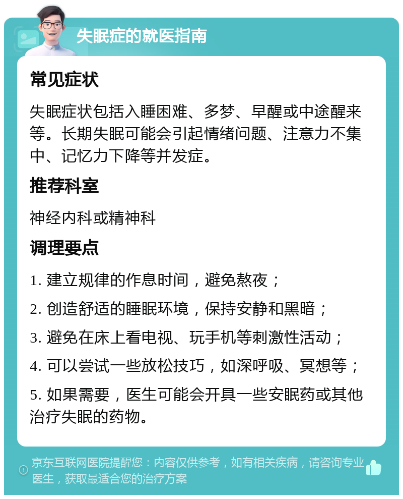 失眠症的就医指南 常见症状 失眠症状包括入睡困难、多梦、早醒或中途醒来等。长期失眠可能会引起情绪问题、注意力不集中、记忆力下降等并发症。 推荐科室 神经内科或精神科 调理要点 1. 建立规律的作息时间，避免熬夜； 2. 创造舒适的睡眠环境，保持安静和黑暗； 3. 避免在床上看电视、玩手机等刺激性活动； 4. 可以尝试一些放松技巧，如深呼吸、冥想等； 5. 如果需要，医生可能会开具一些安眠药或其他治疗失眠的药物。