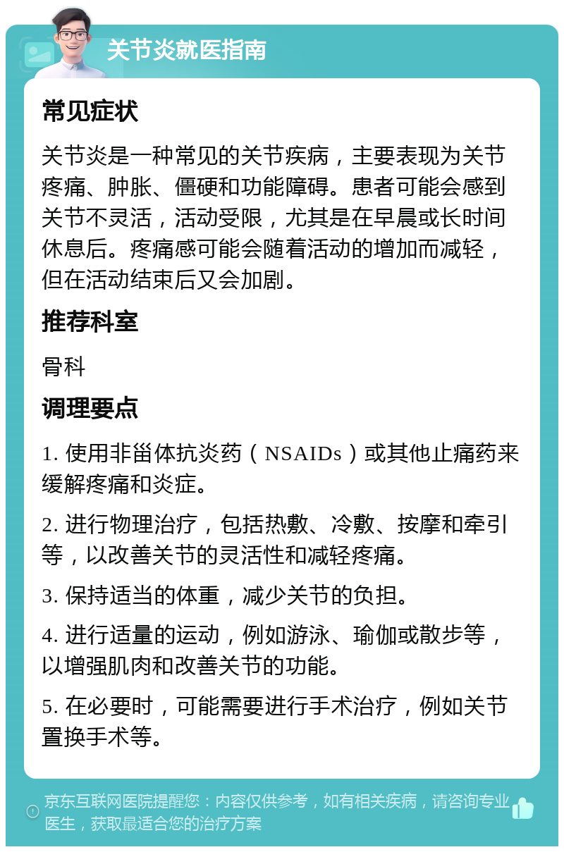 关节炎就医指南 常见症状 关节炎是一种常见的关节疾病，主要表现为关节疼痛、肿胀、僵硬和功能障碍。患者可能会感到关节不灵活，活动受限，尤其是在早晨或长时间休息后。疼痛感可能会随着活动的增加而减轻，但在活动结束后又会加剧。 推荐科室 骨科 调理要点 1. 使用非甾体抗炎药（NSAIDs）或其他止痛药来缓解疼痛和炎症。 2. 进行物理治疗，包括热敷、冷敷、按摩和牵引等，以改善关节的灵活性和减轻疼痛。 3. 保持适当的体重，减少关节的负担。 4. 进行适量的运动，例如游泳、瑜伽或散步等，以增强肌肉和改善关节的功能。 5. 在必要时，可能需要进行手术治疗，例如关节置换手术等。