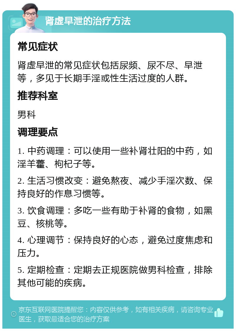 肾虚早泄的治疗方法 常见症状 肾虚早泄的常见症状包括尿频、尿不尽、早泄等，多见于长期手淫或性生活过度的人群。 推荐科室 男科 调理要点 1. 中药调理：可以使用一些补肾壮阳的中药，如淫羊藿、枸杞子等。 2. 生活习惯改变：避免熬夜、减少手淫次数、保持良好的作息习惯等。 3. 饮食调理：多吃一些有助于补肾的食物，如黑豆、核桃等。 4. 心理调节：保持良好的心态，避免过度焦虑和压力。 5. 定期检查：定期去正规医院做男科检查，排除其他可能的疾病。