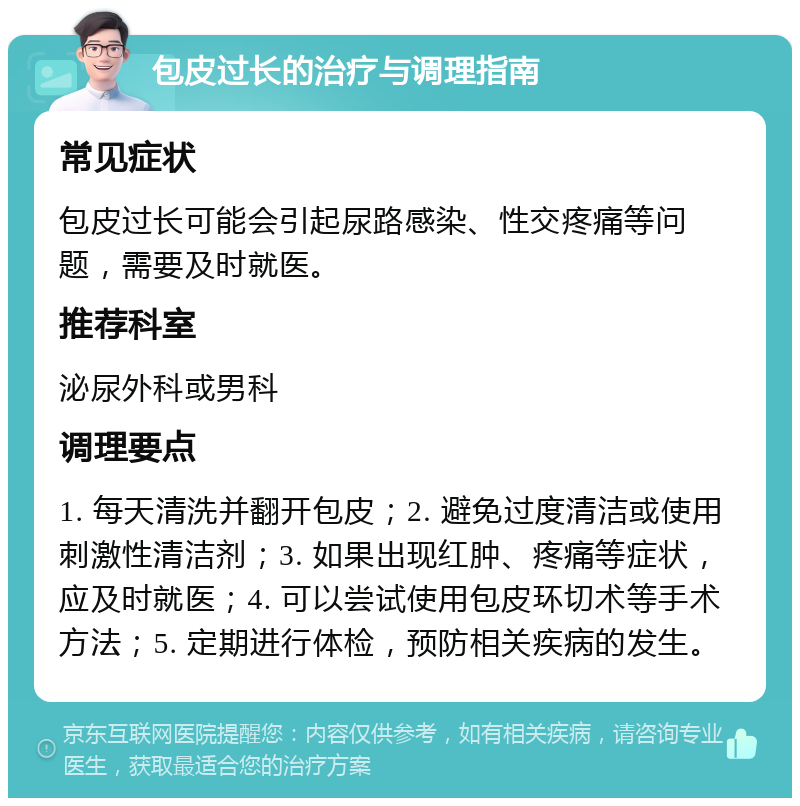 包皮过长的治疗与调理指南 常见症状 包皮过长可能会引起尿路感染、性交疼痛等问题，需要及时就医。 推荐科室 泌尿外科或男科 调理要点 1. 每天清洗并翻开包皮；2. 避免过度清洁或使用刺激性清洁剂；3. 如果出现红肿、疼痛等症状，应及时就医；4. 可以尝试使用包皮环切术等手术方法；5. 定期进行体检，预防相关疾病的发生。