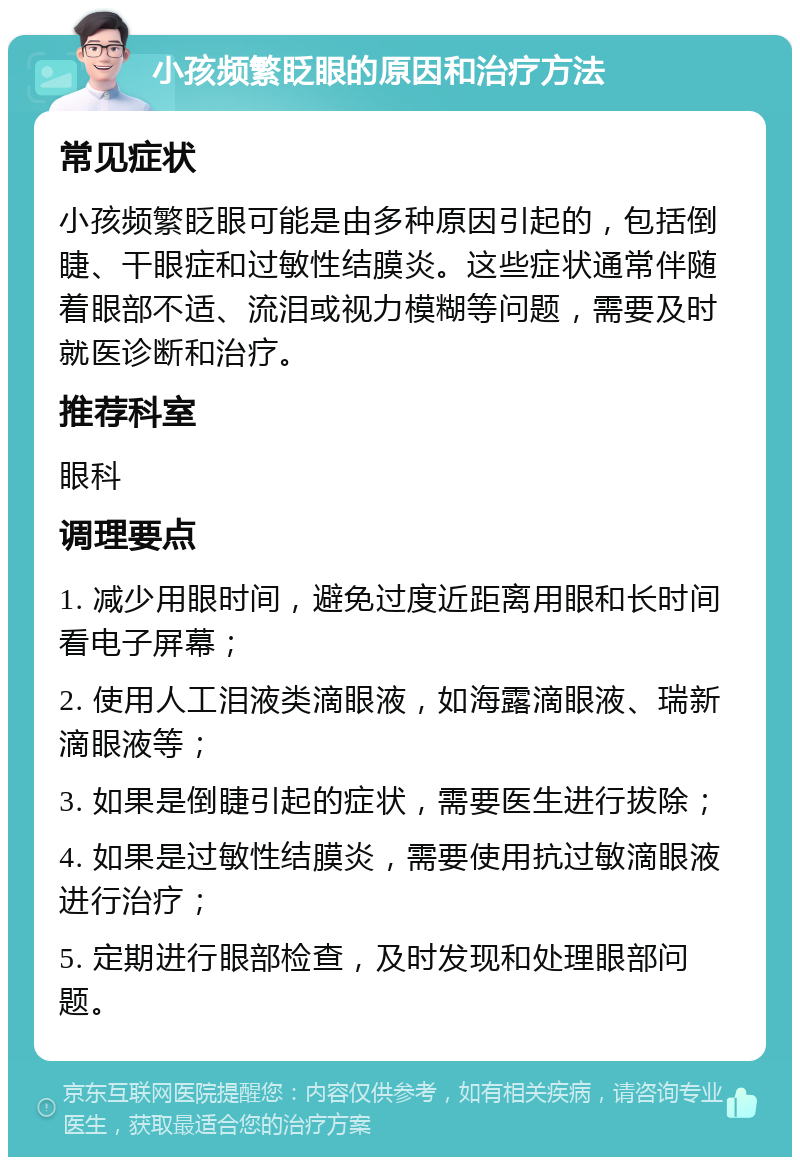 小孩频繁眨眼的原因和治疗方法 常见症状 小孩频繁眨眼可能是由多种原因引起的，包括倒睫、干眼症和过敏性结膜炎。这些症状通常伴随着眼部不适、流泪或视力模糊等问题，需要及时就医诊断和治疗。 推荐科室 眼科 调理要点 1. 减少用眼时间，避免过度近距离用眼和长时间看电子屏幕； 2. 使用人工泪液类滴眼液，如海露滴眼液、瑞新滴眼液等； 3. 如果是倒睫引起的症状，需要医生进行拔除； 4. 如果是过敏性结膜炎，需要使用抗过敏滴眼液进行治疗； 5. 定期进行眼部检查，及时发现和处理眼部问题。