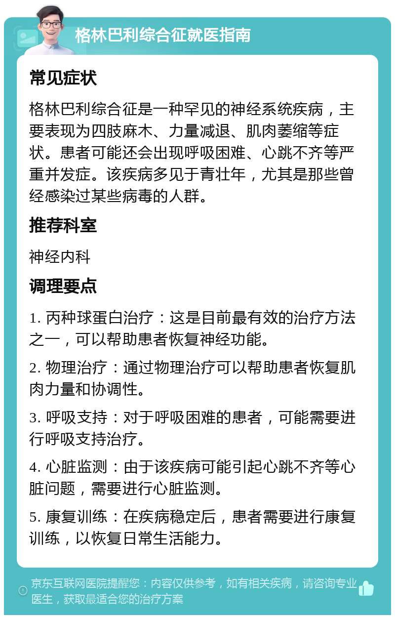 格林巴利综合征就医指南 常见症状 格林巴利综合征是一种罕见的神经系统疾病，主要表现为四肢麻木、力量减退、肌肉萎缩等症状。患者可能还会出现呼吸困难、心跳不齐等严重并发症。该疾病多见于青壮年，尤其是那些曾经感染过某些病毒的人群。 推荐科室 神经内科 调理要点 1. 丙种球蛋白治疗：这是目前最有效的治疗方法之一，可以帮助患者恢复神经功能。 2. 物理治疗：通过物理治疗可以帮助患者恢复肌肉力量和协调性。 3. 呼吸支持：对于呼吸困难的患者，可能需要进行呼吸支持治疗。 4. 心脏监测：由于该疾病可能引起心跳不齐等心脏问题，需要进行心脏监测。 5. 康复训练：在疾病稳定后，患者需要进行康复训练，以恢复日常生活能力。