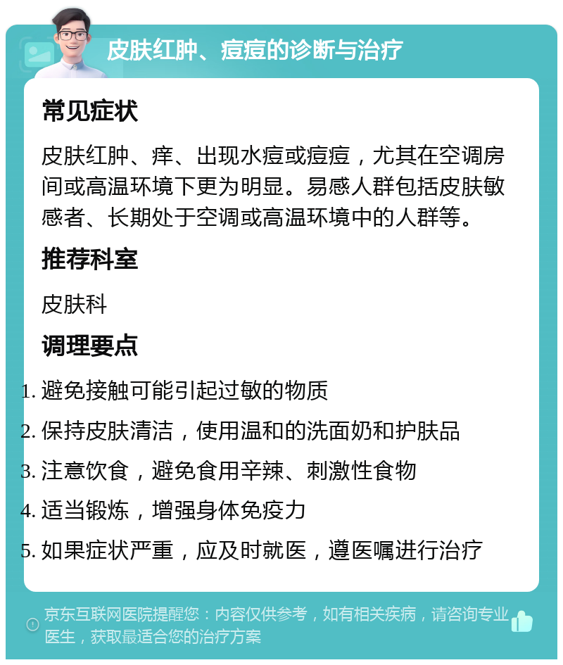 皮肤红肿、痘痘的诊断与治疗 常见症状 皮肤红肿、痒、出现水痘或痘痘，尤其在空调房间或高温环境下更为明显。易感人群包括皮肤敏感者、长期处于空调或高温环境中的人群等。 推荐科室 皮肤科 调理要点 避免接触可能引起过敏的物质 保持皮肤清洁，使用温和的洗面奶和护肤品 注意饮食，避免食用辛辣、刺激性食物 适当锻炼，增强身体免疫力 如果症状严重，应及时就医，遵医嘱进行治疗