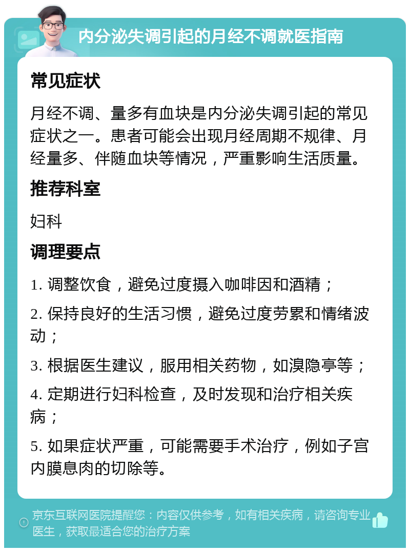 内分泌失调引起的月经不调就医指南 常见症状 月经不调、量多有血块是内分泌失调引起的常见症状之一。患者可能会出现月经周期不规律、月经量多、伴随血块等情况，严重影响生活质量。 推荐科室 妇科 调理要点 1. 调整饮食，避免过度摄入咖啡因和酒精； 2. 保持良好的生活习惯，避免过度劳累和情绪波动； 3. 根据医生建议，服用相关药物，如溴隐亭等； 4. 定期进行妇科检查，及时发现和治疗相关疾病； 5. 如果症状严重，可能需要手术治疗，例如子宫内膜息肉的切除等。