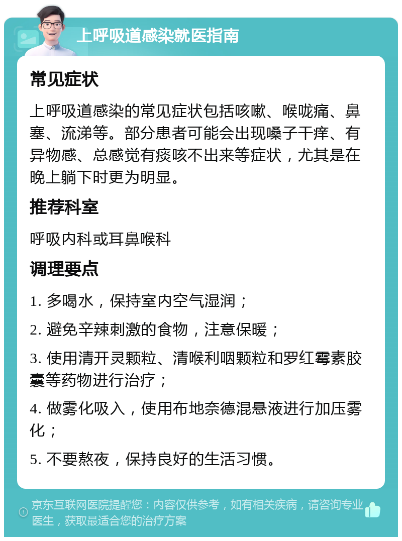 上呼吸道感染就医指南 常见症状 上呼吸道感染的常见症状包括咳嗽、喉咙痛、鼻塞、流涕等。部分患者可能会出现嗓子干痒、有异物感、总感觉有痰咳不出来等症状，尤其是在晚上躺下时更为明显。 推荐科室 呼吸内科或耳鼻喉科 调理要点 1. 多喝水，保持室内空气湿润； 2. 避免辛辣刺激的食物，注意保暖； 3. 使用清开灵颗粒、清喉利咽颗粒和罗红霉素胶囊等药物进行治疗； 4. 做雾化吸入，使用布地奈德混悬液进行加压雾化； 5. 不要熬夜，保持良好的生活习惯。