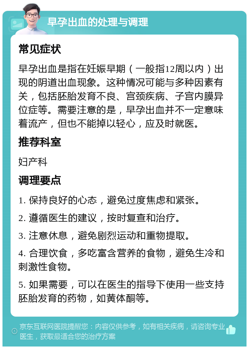 早孕出血的处理与调理 常见症状 早孕出血是指在妊娠早期（一般指12周以内）出现的阴道出血现象。这种情况可能与多种因素有关，包括胚胎发育不良、宫颈疾病、子宫内膜异位症等。需要注意的是，早孕出血并不一定意味着流产，但也不能掉以轻心，应及时就医。 推荐科室 妇产科 调理要点 1. 保持良好的心态，避免过度焦虑和紧张。 2. 遵循医生的建议，按时复查和治疗。 3. 注意休息，避免剧烈运动和重物提取。 4. 合理饮食，多吃富含营养的食物，避免生冷和刺激性食物。 5. 如果需要，可以在医生的指导下使用一些支持胚胎发育的药物，如黄体酮等。