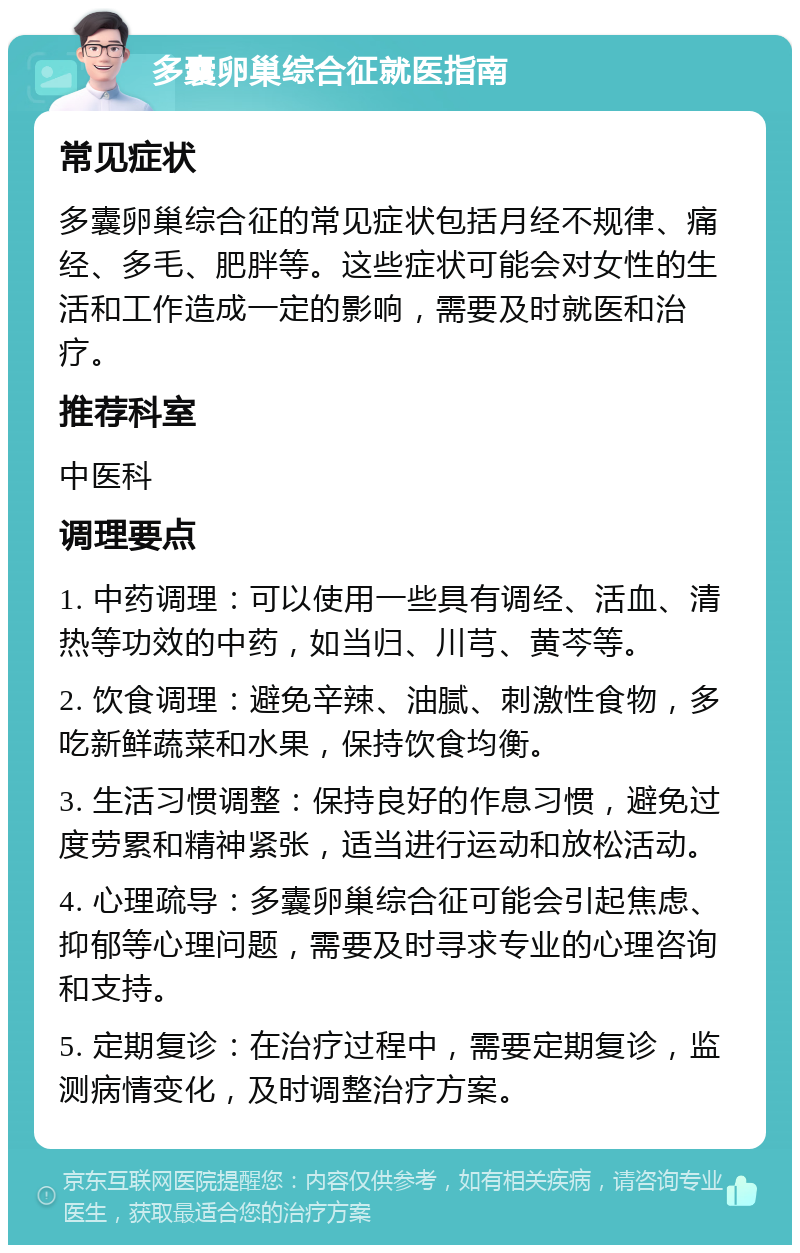 多囊卵巢综合征就医指南 常见症状 多囊卵巢综合征的常见症状包括月经不规律、痛经、多毛、肥胖等。这些症状可能会对女性的生活和工作造成一定的影响，需要及时就医和治疗。 推荐科室 中医科 调理要点 1. 中药调理：可以使用一些具有调经、活血、清热等功效的中药，如当归、川芎、黄芩等。 2. 饮食调理：避免辛辣、油腻、刺激性食物，多吃新鲜蔬菜和水果，保持饮食均衡。 3. 生活习惯调整：保持良好的作息习惯，避免过度劳累和精神紧张，适当进行运动和放松活动。 4. 心理疏导：多囊卵巢综合征可能会引起焦虑、抑郁等心理问题，需要及时寻求专业的心理咨询和支持。 5. 定期复诊：在治疗过程中，需要定期复诊，监测病情变化，及时调整治疗方案。