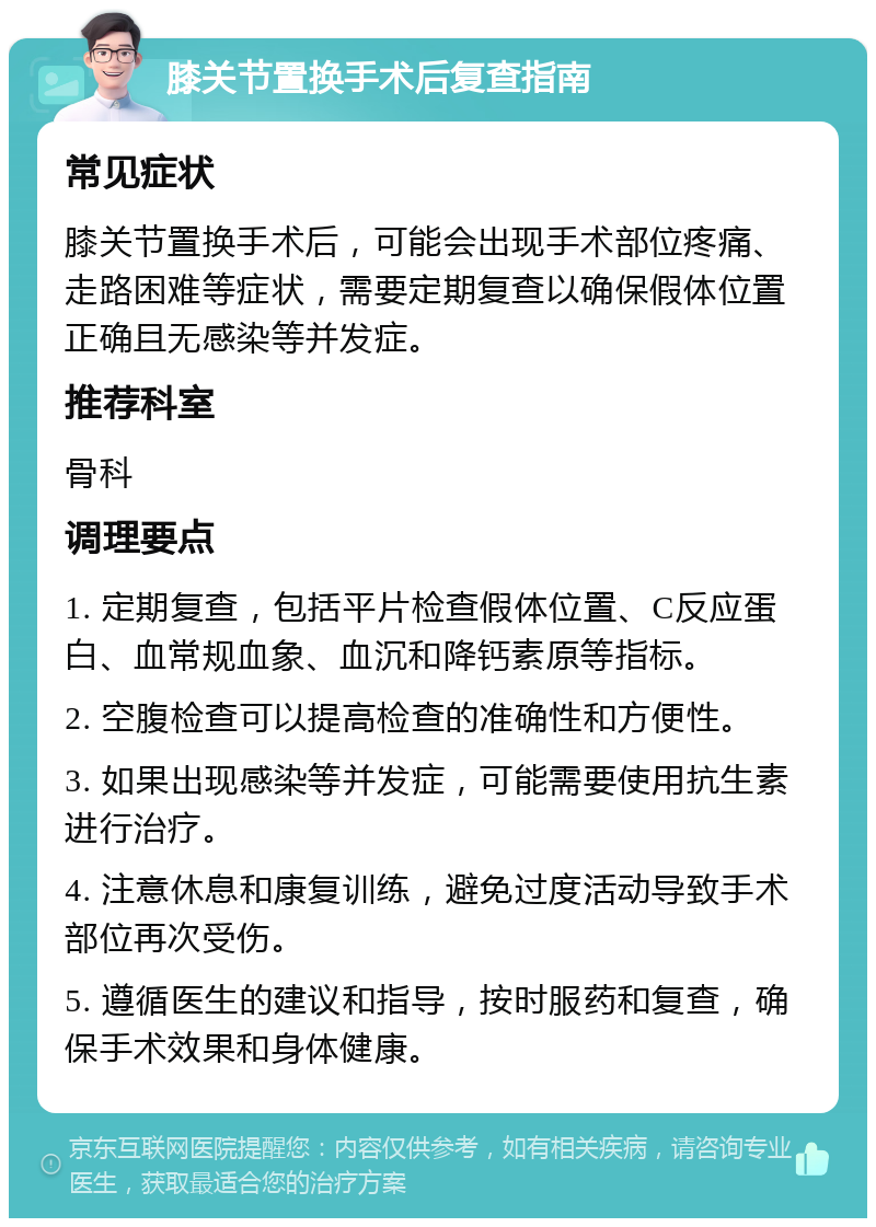 膝关节置换手术后复查指南 常见症状 膝关节置换手术后，可能会出现手术部位疼痛、走路困难等症状，需要定期复查以确保假体位置正确且无感染等并发症。 推荐科室 骨科 调理要点 1. 定期复查，包括平片检查假体位置、C反应蛋白、血常规血象、血沉和降钙素原等指标。 2. 空腹检查可以提高检查的准确性和方便性。 3. 如果出现感染等并发症，可能需要使用抗生素进行治疗。 4. 注意休息和康复训练，避免过度活动导致手术部位再次受伤。 5. 遵循医生的建议和指导，按时服药和复查，确保手术效果和身体健康。