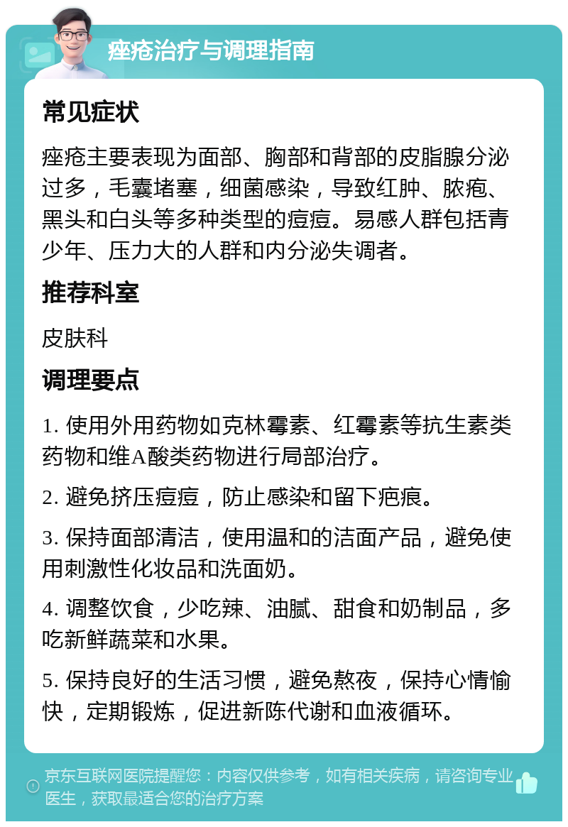 痤疮治疗与调理指南 常见症状 痤疮主要表现为面部、胸部和背部的皮脂腺分泌过多，毛囊堵塞，细菌感染，导致红肿、脓疱、黑头和白头等多种类型的痘痘。易感人群包括青少年、压力大的人群和内分泌失调者。 推荐科室 皮肤科 调理要点 1. 使用外用药物如克林霉素、红霉素等抗生素类药物和维A酸类药物进行局部治疗。 2. 避免挤压痘痘，防止感染和留下疤痕。 3. 保持面部清洁，使用温和的洁面产品，避免使用刺激性化妆品和洗面奶。 4. 调整饮食，少吃辣、油腻、甜食和奶制品，多吃新鲜蔬菜和水果。 5. 保持良好的生活习惯，避免熬夜，保持心情愉快，定期锻炼，促进新陈代谢和血液循环。