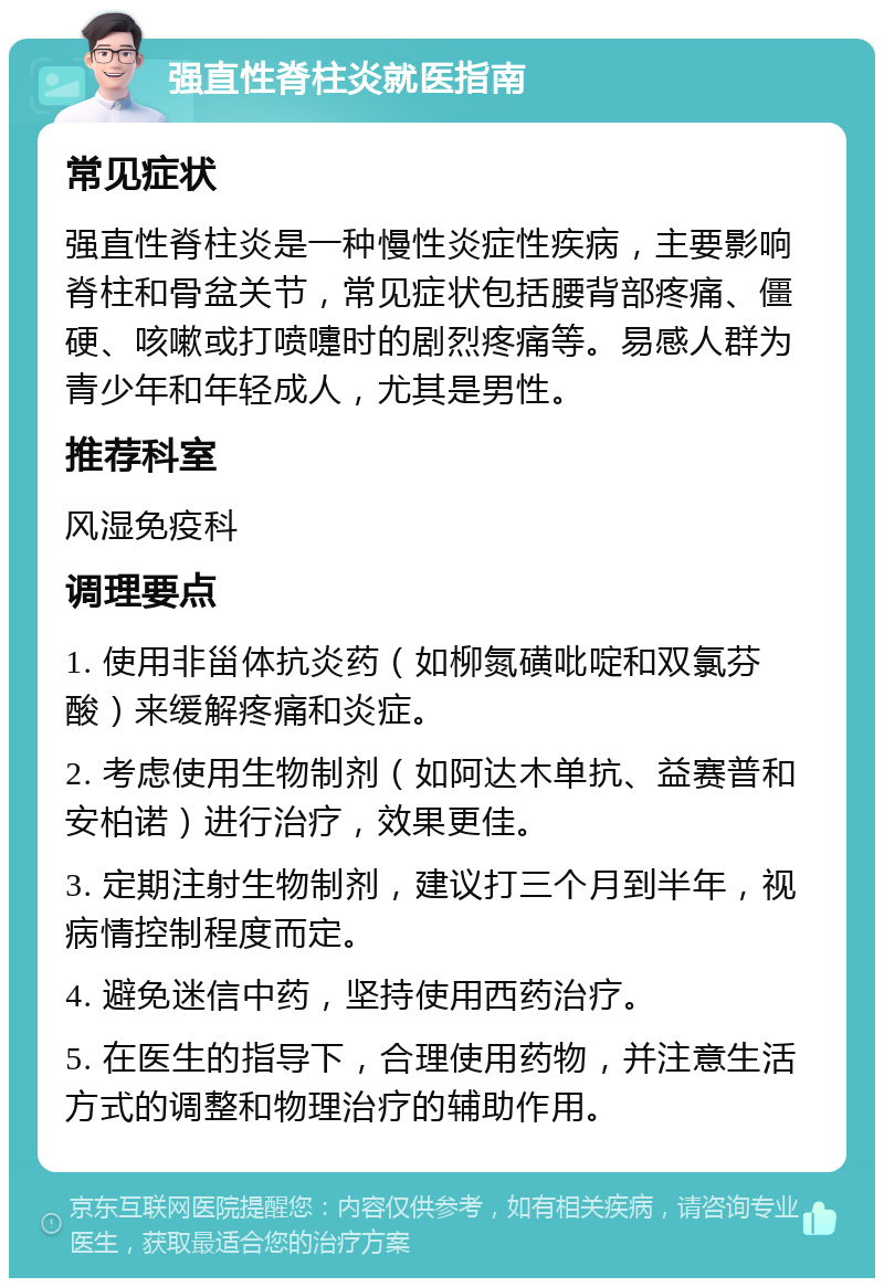 强直性脊柱炎就医指南 常见症状 强直性脊柱炎是一种慢性炎症性疾病，主要影响脊柱和骨盆关节，常见症状包括腰背部疼痛、僵硬、咳嗽或打喷嚏时的剧烈疼痛等。易感人群为青少年和年轻成人，尤其是男性。 推荐科室 风湿免疫科 调理要点 1. 使用非甾体抗炎药（如柳氮磺吡啶和双氯芬酸）来缓解疼痛和炎症。 2. 考虑使用生物制剂（如阿达木单抗、益赛普和安柏诺）进行治疗，效果更佳。 3. 定期注射生物制剂，建议打三个月到半年，视病情控制程度而定。 4. 避免迷信中药，坚持使用西药治疗。 5. 在医生的指导下，合理使用药物，并注意生活方式的调整和物理治疗的辅助作用。