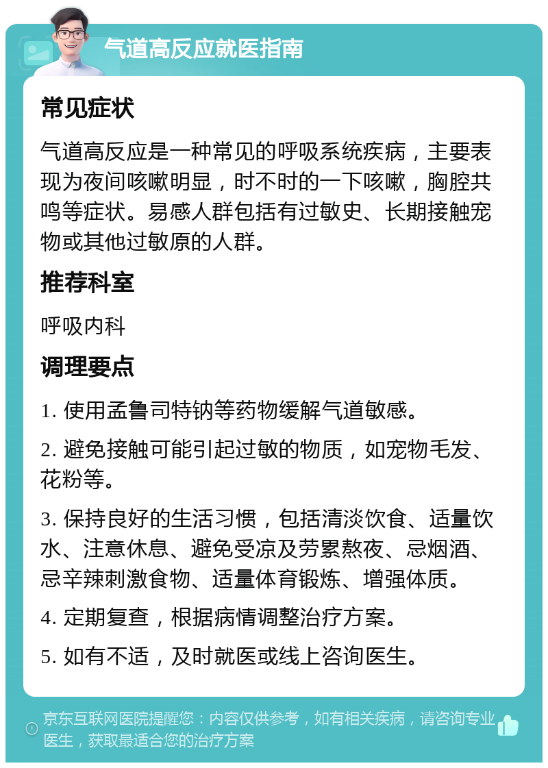 气道高反应就医指南 常见症状 气道高反应是一种常见的呼吸系统疾病，主要表现为夜间咳嗽明显，时不时的一下咳嗽，胸腔共鸣等症状。易感人群包括有过敏史、长期接触宠物或其他过敏原的人群。 推荐科室 呼吸内科 调理要点 1. 使用孟鲁司特钠等药物缓解气道敏感。 2. 避免接触可能引起过敏的物质，如宠物毛发、花粉等。 3. 保持良好的生活习惯，包括清淡饮食、适量饮水、注意休息、避免受凉及劳累熬夜、忌烟酒、忌辛辣刺激食物、适量体育锻炼、增强体质。 4. 定期复查，根据病情调整治疗方案。 5. 如有不适，及时就医或线上咨询医生。