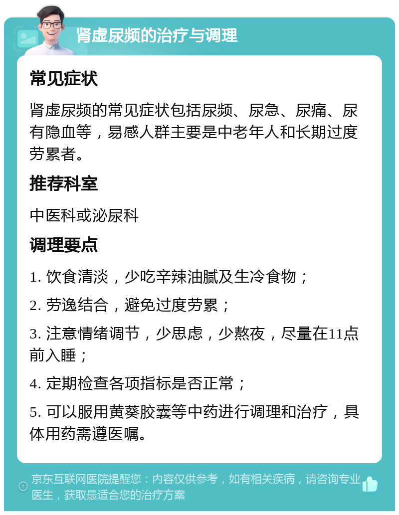 肾虚尿频的治疗与调理 常见症状 肾虚尿频的常见症状包括尿频、尿急、尿痛、尿有隐血等，易感人群主要是中老年人和长期过度劳累者。 推荐科室 中医科或泌尿科 调理要点 1. 饮食清淡，少吃辛辣油腻及生冷食物； 2. 劳逸结合，避免过度劳累； 3. 注意情绪调节，少思虑，少熬夜，尽量在11点前入睡； 4. 定期检查各项指标是否正常； 5. 可以服用黄葵胶囊等中药进行调理和治疗，具体用药需遵医嘱。