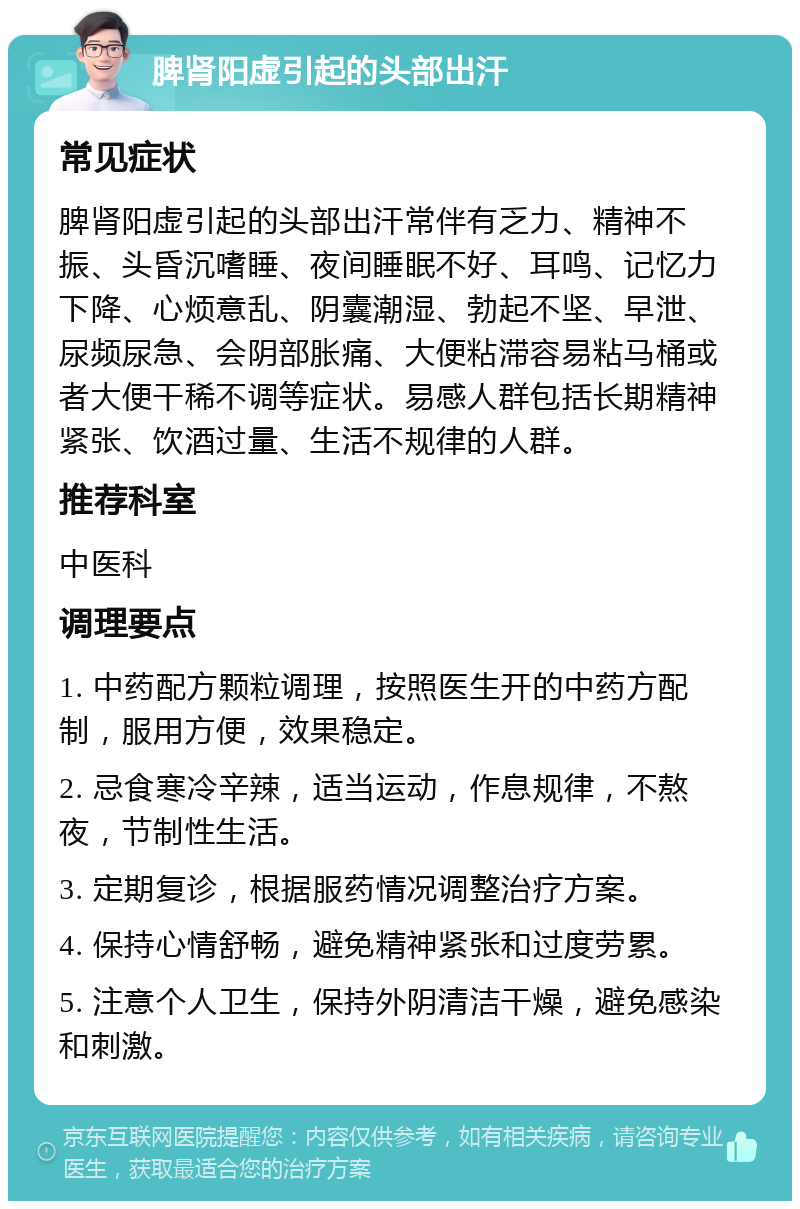 脾肾阳虚引起的头部出汗 常见症状 脾肾阳虚引起的头部出汗常伴有乏力、精神不振、头昏沉嗜睡、夜间睡眠不好、耳鸣、记忆力下降、心烦意乱、阴囊潮湿、勃起不坚、早泄、尿频尿急、会阴部胀痛、大便粘滞容易粘马桶或者大便干稀不调等症状。易感人群包括长期精神紧张、饮酒过量、生活不规律的人群。 推荐科室 中医科 调理要点 1. 中药配方颗粒调理，按照医生开的中药方配制，服用方便，效果稳定。 2. 忌食寒冷辛辣，适当运动，作息规律，不熬夜，节制性生活。 3. 定期复诊，根据服药情况调整治疗方案。 4. 保持心情舒畅，避免精神紧张和过度劳累。 5. 注意个人卫生，保持外阴清洁干燥，避免感染和刺激。