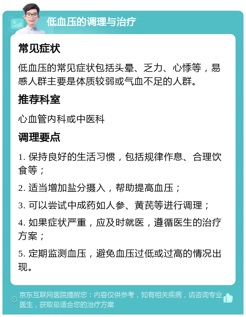 低血压的调理与治疗 常见症状 低血压的常见症状包括头晕、乏力、心悸等，易感人群主要是体质较弱或气血不足的人群。 推荐科室 心血管内科或中医科 调理要点 1. 保持良好的生活习惯，包括规律作息、合理饮食等； 2. 适当增加盐分摄入，帮助提高血压； 3. 可以尝试中成药如人参、黄芪等进行调理； 4. 如果症状严重，应及时就医，遵循医生的治疗方案； 5. 定期监测血压，避免血压过低或过高的情况出现。