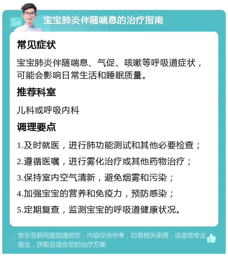 宝宝肺炎伴随喘息的治疗指南 常见症状 宝宝肺炎伴随喘息、气促、咳嗽等呼吸道症状，可能会影响日常生活和睡眠质量。 推荐科室 儿科或呼吸内科 调理要点 1.及时就医，进行肺功能测试和其他必要检查； 2.遵循医嘱，进行雾化治疗或其他药物治疗； 3.保持室内空气清新，避免烟雾和污染； 4.加强宝宝的营养和免疫力，预防感染； 5.定期复查，监测宝宝的呼吸道健康状况。