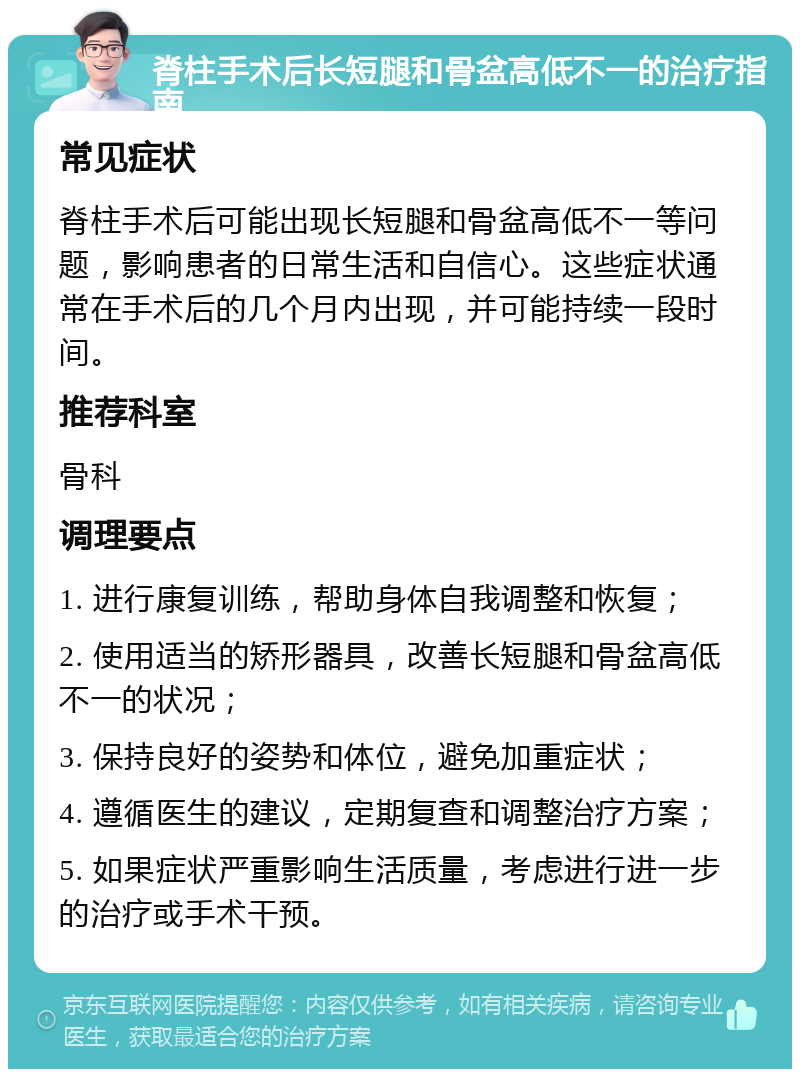 脊柱手术后长短腿和骨盆高低不一的治疗指南 常见症状 脊柱手术后可能出现长短腿和骨盆高低不一等问题，影响患者的日常生活和自信心。这些症状通常在手术后的几个月内出现，并可能持续一段时间。 推荐科室 骨科 调理要点 1. 进行康复训练，帮助身体自我调整和恢复； 2. 使用适当的矫形器具，改善长短腿和骨盆高低不一的状况； 3. 保持良好的姿势和体位，避免加重症状； 4. 遵循医生的建议，定期复查和调整治疗方案； 5. 如果症状严重影响生活质量，考虑进行进一步的治疗或手术干预。