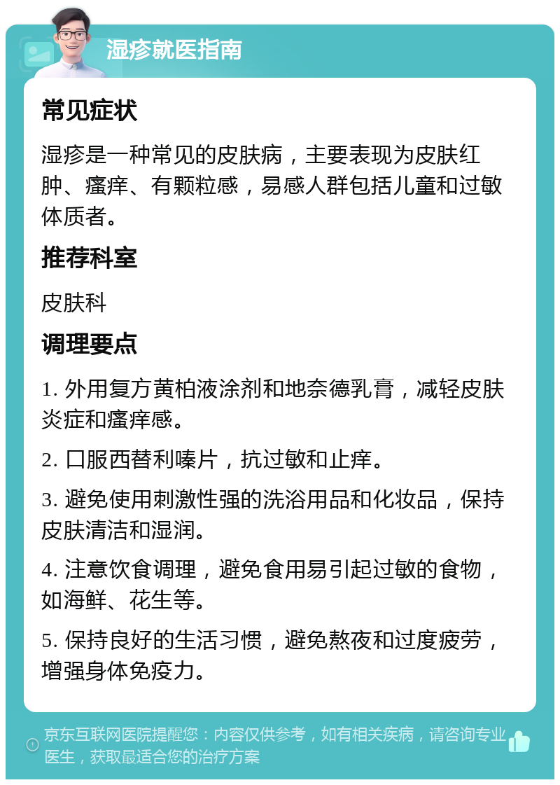 湿疹就医指南 常见症状 湿疹是一种常见的皮肤病，主要表现为皮肤红肿、瘙痒、有颗粒感，易感人群包括儿童和过敏体质者。 推荐科室 皮肤科 调理要点 1. 外用复方黄柏液涂剂和地奈德乳膏，减轻皮肤炎症和瘙痒感。 2. 口服西替利嗪片，抗过敏和止痒。 3. 避免使用刺激性强的洗浴用品和化妆品，保持皮肤清洁和湿润。 4. 注意饮食调理，避免食用易引起过敏的食物，如海鲜、花生等。 5. 保持良好的生活习惯，避免熬夜和过度疲劳，增强身体免疫力。