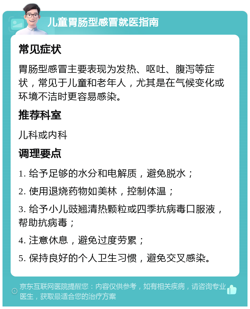 儿童胃肠型感冒就医指南 常见症状 胃肠型感冒主要表现为发热、呕吐、腹泻等症状，常见于儿童和老年人，尤其是在气候变化或环境不洁时更容易感染。 推荐科室 儿科或内科 调理要点 1. 给予足够的水分和电解质，避免脱水； 2. 使用退烧药物如美林，控制体温； 3. 给予小儿豉翘清热颗粒或四季抗病毒口服液，帮助抗病毒； 4. 注意休息，避免过度劳累； 5. 保持良好的个人卫生习惯，避免交叉感染。