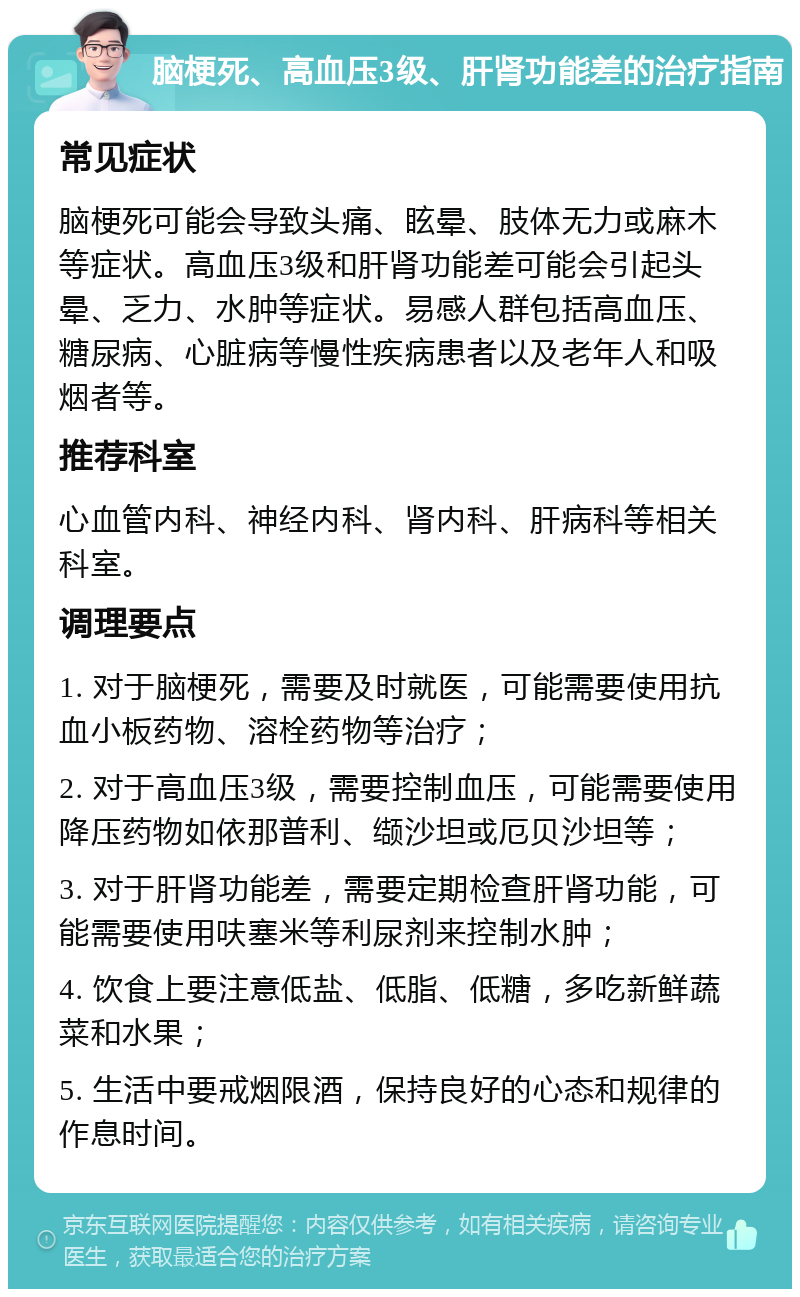 脑梗死、高血压3级、肝肾功能差的治疗指南 常见症状 脑梗死可能会导致头痛、眩晕、肢体无力或麻木等症状。高血压3级和肝肾功能差可能会引起头晕、乏力、水肿等症状。易感人群包括高血压、糖尿病、心脏病等慢性疾病患者以及老年人和吸烟者等。 推荐科室 心血管内科、神经内科、肾内科、肝病科等相关科室。 调理要点 1. 对于脑梗死，需要及时就医，可能需要使用抗血小板药物、溶栓药物等治疗； 2. 对于高血压3级，需要控制血压，可能需要使用降压药物如依那普利、缬沙坦或厄贝沙坦等； 3. 对于肝肾功能差，需要定期检查肝肾功能，可能需要使用呋塞米等利尿剂来控制水肿； 4. 饮食上要注意低盐、低脂、低糖，多吃新鲜蔬菜和水果； 5. 生活中要戒烟限酒，保持良好的心态和规律的作息时间。