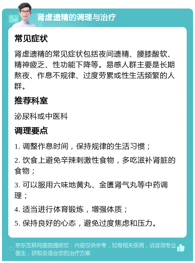 肾虚遗精的调理与治疗 常见症状 肾虚遗精的常见症状包括夜间遗精、腰膝酸软、精神疲乏、性功能下降等。易感人群主要是长期熬夜、作息不规律、过度劳累或性生活频繁的人群。 推荐科室 泌尿科或中医科 调理要点 1. 调整作息时间，保持规律的生活习惯； 2. 饮食上避免辛辣刺激性食物，多吃滋补肾脏的食物； 3. 可以服用六味地黄丸、金匮肾气丸等中药调理； 4. 适当进行体育锻炼，增强体质； 5. 保持良好的心态，避免过度焦虑和压力。