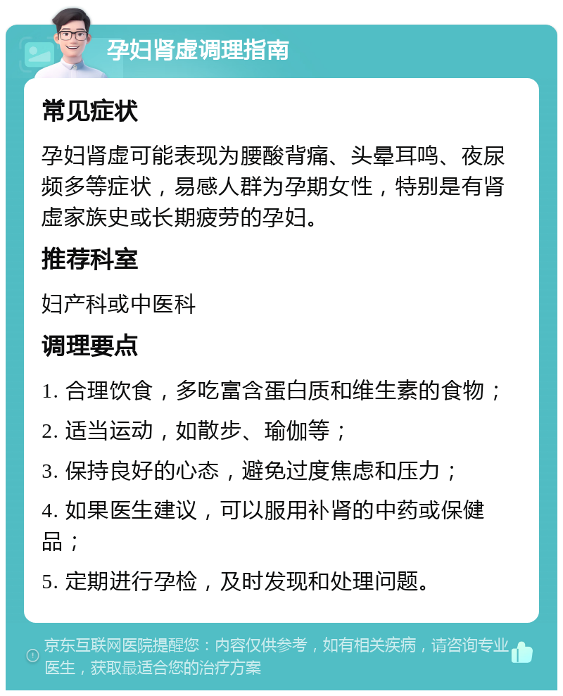 孕妇肾虚调理指南 常见症状 孕妇肾虚可能表现为腰酸背痛、头晕耳鸣、夜尿频多等症状，易感人群为孕期女性，特别是有肾虚家族史或长期疲劳的孕妇。 推荐科室 妇产科或中医科 调理要点 1. 合理饮食，多吃富含蛋白质和维生素的食物； 2. 适当运动，如散步、瑜伽等； 3. 保持良好的心态，避免过度焦虑和压力； 4. 如果医生建议，可以服用补肾的中药或保健品； 5. 定期进行孕检，及时发现和处理问题。