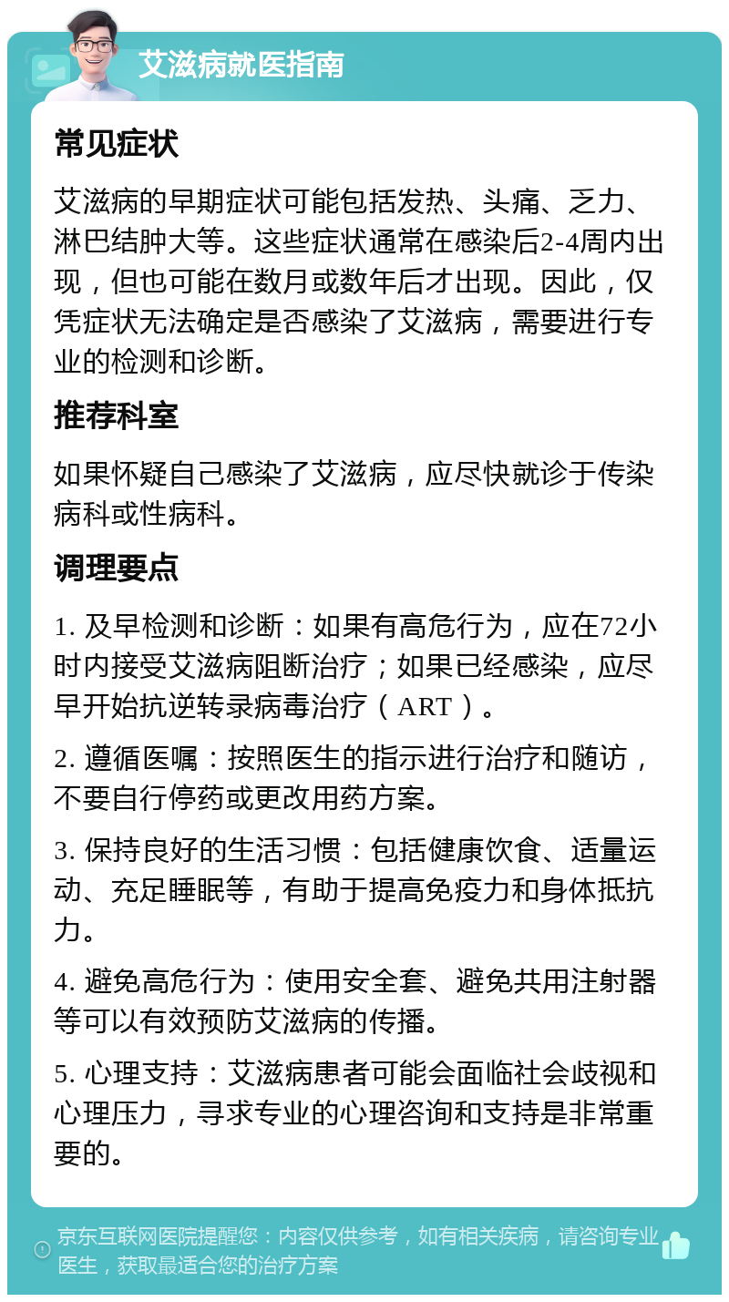 艾滋病就医指南 常见症状 艾滋病的早期症状可能包括发热、头痛、乏力、淋巴结肿大等。这些症状通常在感染后2-4周内出现，但也可能在数月或数年后才出现。因此，仅凭症状无法确定是否感染了艾滋病，需要进行专业的检测和诊断。 推荐科室 如果怀疑自己感染了艾滋病，应尽快就诊于传染病科或性病科。 调理要点 1. 及早检测和诊断：如果有高危行为，应在72小时内接受艾滋病阻断治疗；如果已经感染，应尽早开始抗逆转录病毒治疗（ART）。 2. 遵循医嘱：按照医生的指示进行治疗和随访，不要自行停药或更改用药方案。 3. 保持良好的生活习惯：包括健康饮食、适量运动、充足睡眠等，有助于提高免疫力和身体抵抗力。 4. 避免高危行为：使用安全套、避免共用注射器等可以有效预防艾滋病的传播。 5. 心理支持：艾滋病患者可能会面临社会歧视和心理压力，寻求专业的心理咨询和支持是非常重要的。