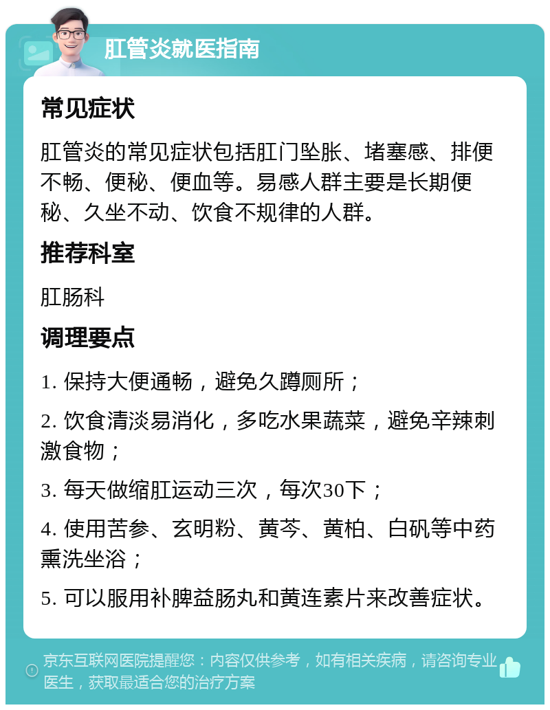 肛管炎就医指南 常见症状 肛管炎的常见症状包括肛门坠胀、堵塞感、排便不畅、便秘、便血等。易感人群主要是长期便秘、久坐不动、饮食不规律的人群。 推荐科室 肛肠科 调理要点 1. 保持大便通畅，避免久蹲厕所； 2. 饮食清淡易消化，多吃水果蔬菜，避免辛辣刺激食物； 3. 每天做缩肛运动三次，每次30下； 4. 使用苦参、玄明粉、黄芩、黄柏、白矾等中药熏洗坐浴； 5. 可以服用补脾益肠丸和黄连素片来改善症状。