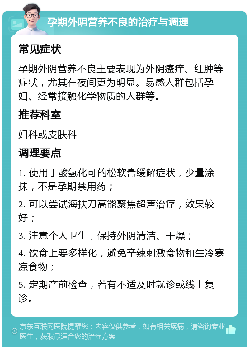 孕期外阴营养不良的治疗与调理 常见症状 孕期外阴营养不良主要表现为外阴瘙痒、红肿等症状，尤其在夜间更为明显。易感人群包括孕妇、经常接触化学物质的人群等。 推荐科室 妇科或皮肤科 调理要点 1. 使用丁酸氢化可的松软膏缓解症状，少量涂抹，不是孕期禁用药； 2. 可以尝试海扶刀高能聚焦超声治疗，效果较好； 3. 注意个人卫生，保持外阴清洁、干燥； 4. 饮食上要多样化，避免辛辣刺激食物和生冷寒凉食物； 5. 定期产前检查，若有不适及时就诊或线上复诊。