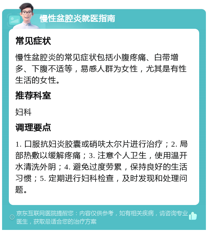 慢性盆腔炎就医指南 常见症状 慢性盆腔炎的常见症状包括小腹疼痛、白带增多、下腹不适等，易感人群为女性，尤其是有性生活的女性。 推荐科室 妇科 调理要点 1. 口服抗妇炎胶囊或硝呋太尔片进行治疗；2. 局部热敷以缓解疼痛；3. 注意个人卫生，使用温开水清洗外阴；4. 避免过度劳累，保持良好的生活习惯；5. 定期进行妇科检查，及时发现和处理问题。