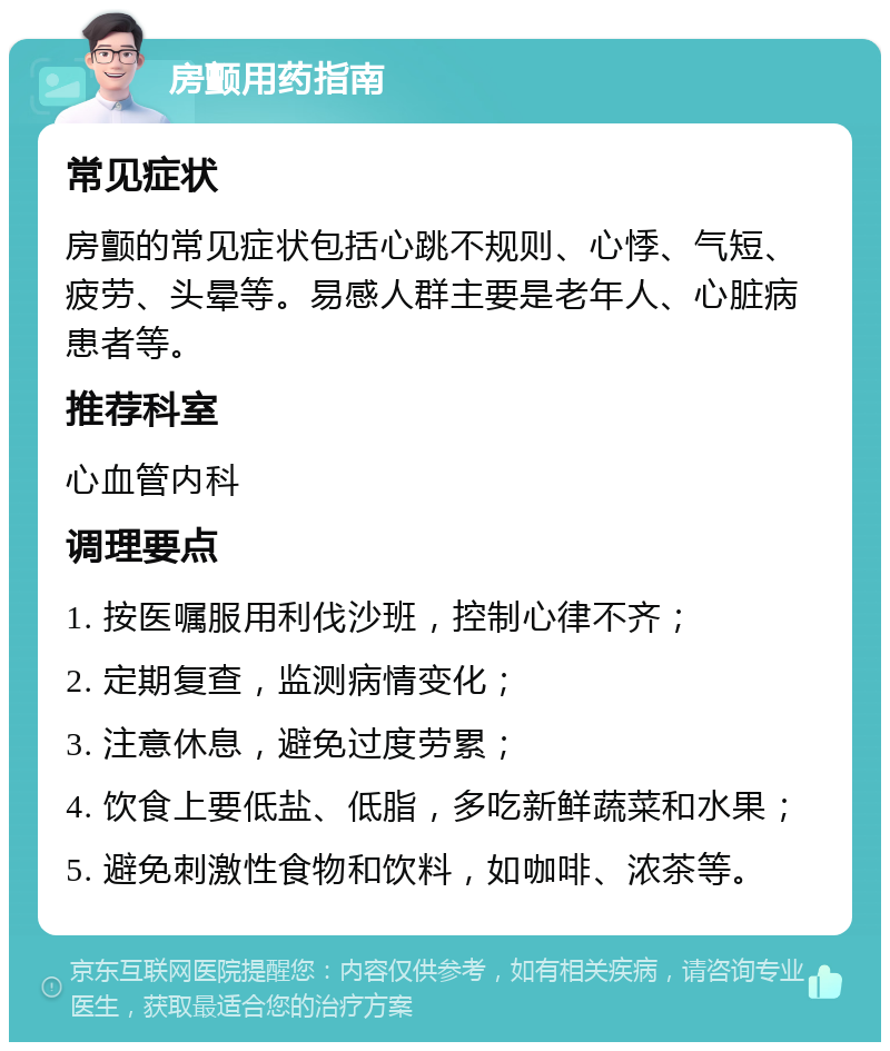 房颤用药指南 常见症状 房颤的常见症状包括心跳不规则、心悸、气短、疲劳、头晕等。易感人群主要是老年人、心脏病患者等。 推荐科室 心血管内科 调理要点 1. 按医嘱服用利伐沙班，控制心律不齐； 2. 定期复查，监测病情变化； 3. 注意休息，避免过度劳累； 4. 饮食上要低盐、低脂，多吃新鲜蔬菜和水果； 5. 避免刺激性食物和饮料，如咖啡、浓茶等。