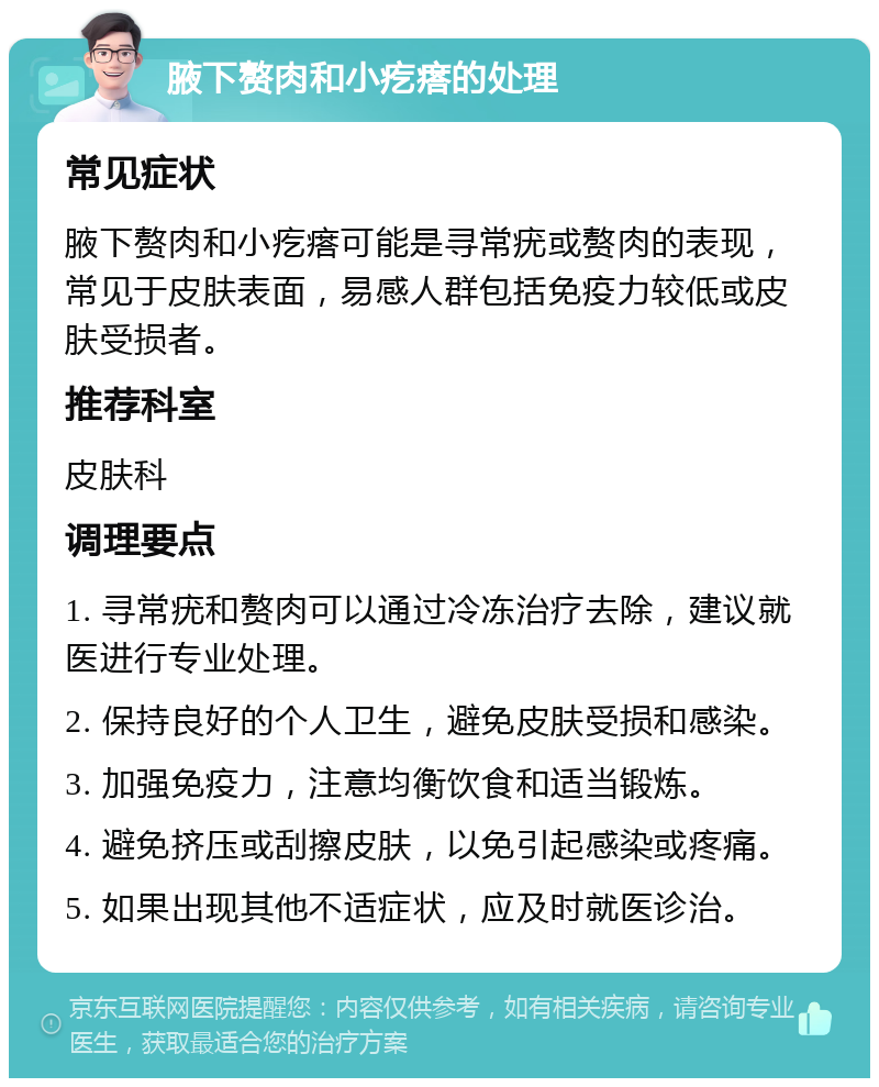 腋下赘肉和小疙瘩的处理 常见症状 腋下赘肉和小疙瘩可能是寻常疣或赘肉的表现，常见于皮肤表面，易感人群包括免疫力较低或皮肤受损者。 推荐科室 皮肤科 调理要点 1. 寻常疣和赘肉可以通过冷冻治疗去除，建议就医进行专业处理。 2. 保持良好的个人卫生，避免皮肤受损和感染。 3. 加强免疫力，注意均衡饮食和适当锻炼。 4. 避免挤压或刮擦皮肤，以免引起感染或疼痛。 5. 如果出现其他不适症状，应及时就医诊治。