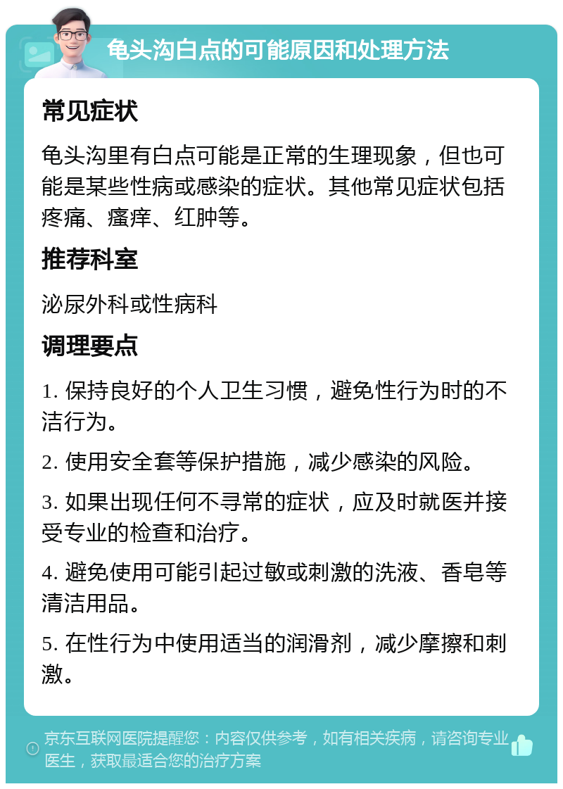 龟头沟白点的可能原因和处理方法 常见症状 龟头沟里有白点可能是正常的生理现象，但也可能是某些性病或感染的症状。其他常见症状包括疼痛、瘙痒、红肿等。 推荐科室 泌尿外科或性病科 调理要点 1. 保持良好的个人卫生习惯，避免性行为时的不洁行为。 2. 使用安全套等保护措施，减少感染的风险。 3. 如果出现任何不寻常的症状，应及时就医并接受专业的检查和治疗。 4. 避免使用可能引起过敏或刺激的洗液、香皂等清洁用品。 5. 在性行为中使用适当的润滑剂，减少摩擦和刺激。