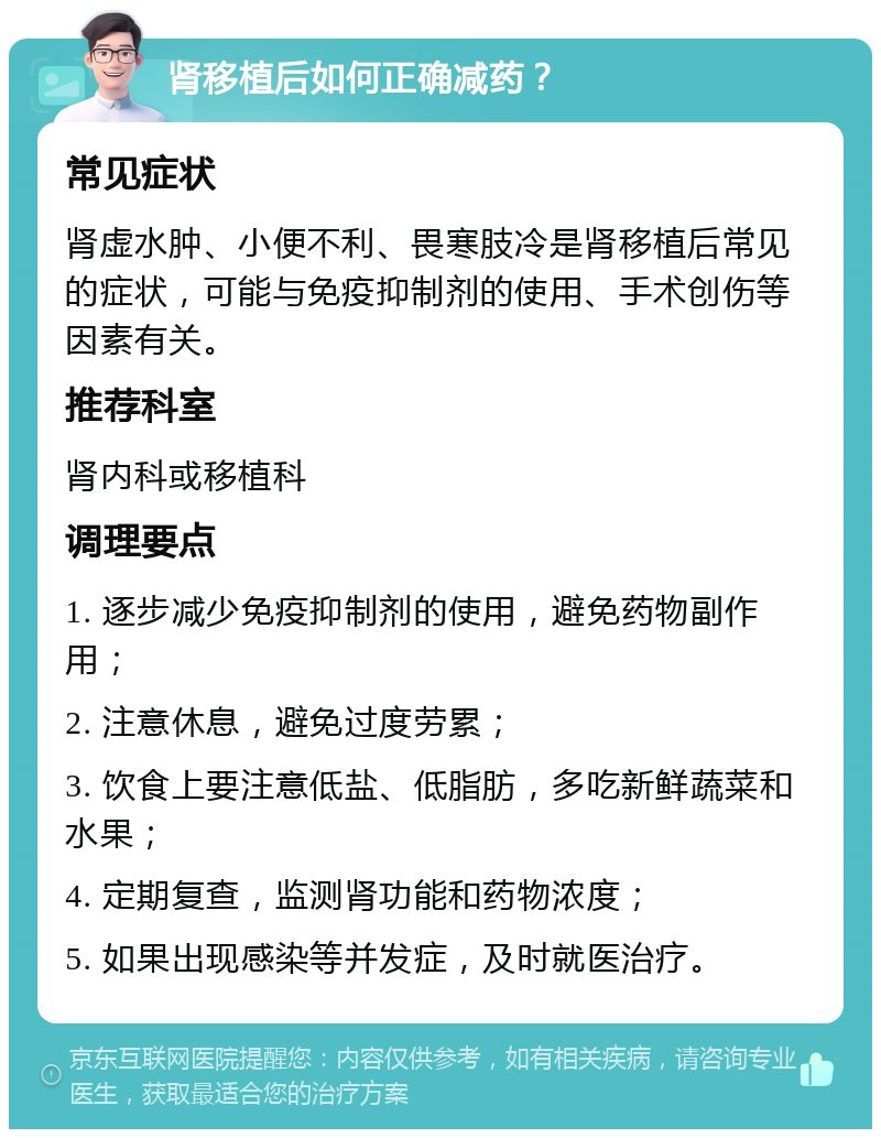 肾移植后如何正确减药？ 常见症状 肾虚水肿、小便不利、畏寒肢冷是肾移植后常见的症状，可能与免疫抑制剂的使用、手术创伤等因素有关。 推荐科室 肾内科或移植科 调理要点 1. 逐步减少免疫抑制剂的使用，避免药物副作用； 2. 注意休息，避免过度劳累； 3. 饮食上要注意低盐、低脂肪，多吃新鲜蔬菜和水果； 4. 定期复查，监测肾功能和药物浓度； 5. 如果出现感染等并发症，及时就医治疗。