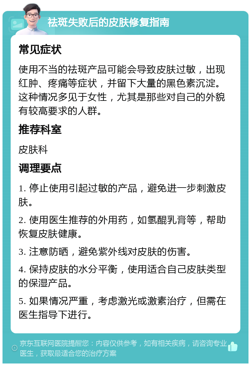 祛斑失败后的皮肤修复指南 常见症状 使用不当的祛斑产品可能会导致皮肤过敏，出现红肿、疼痛等症状，并留下大量的黑色素沉淀。这种情况多见于女性，尤其是那些对自己的外貌有较高要求的人群。 推荐科室 皮肤科 调理要点 1. 停止使用引起过敏的产品，避免进一步刺激皮肤。 2. 使用医生推荐的外用药，如氢醌乳膏等，帮助恢复皮肤健康。 3. 注意防晒，避免紫外线对皮肤的伤害。 4. 保持皮肤的水分平衡，使用适合自己皮肤类型的保湿产品。 5. 如果情况严重，考虑激光或激素治疗，但需在医生指导下进行。