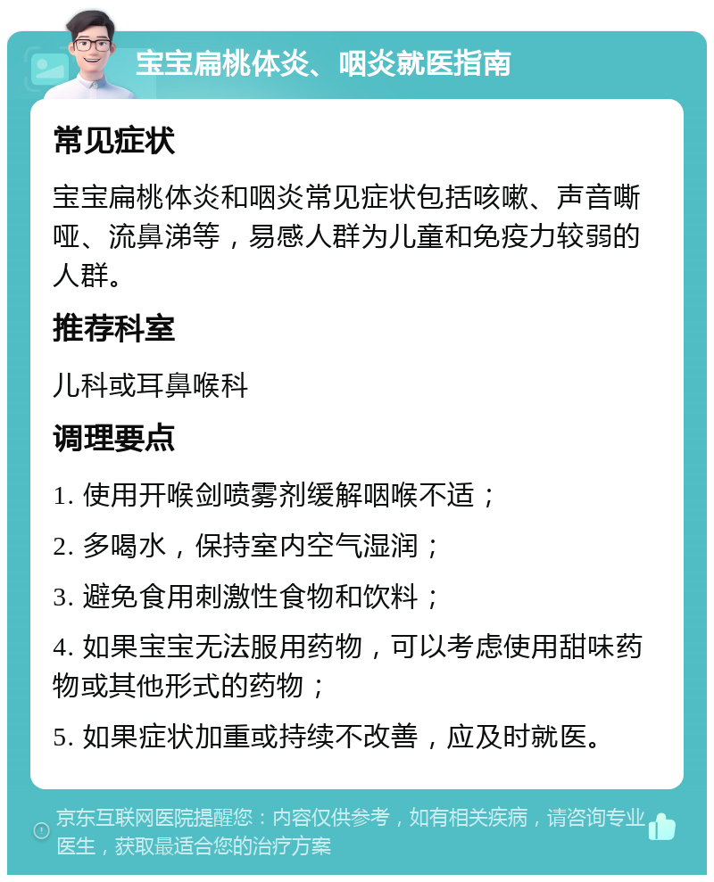 宝宝扁桃体炎、咽炎就医指南 常见症状 宝宝扁桃体炎和咽炎常见症状包括咳嗽、声音嘶哑、流鼻涕等，易感人群为儿童和免疫力较弱的人群。 推荐科室 儿科或耳鼻喉科 调理要点 1. 使用开喉剑喷雾剂缓解咽喉不适； 2. 多喝水，保持室内空气湿润； 3. 避免食用刺激性食物和饮料； 4. 如果宝宝无法服用药物，可以考虑使用甜味药物或其他形式的药物； 5. 如果症状加重或持续不改善，应及时就医。