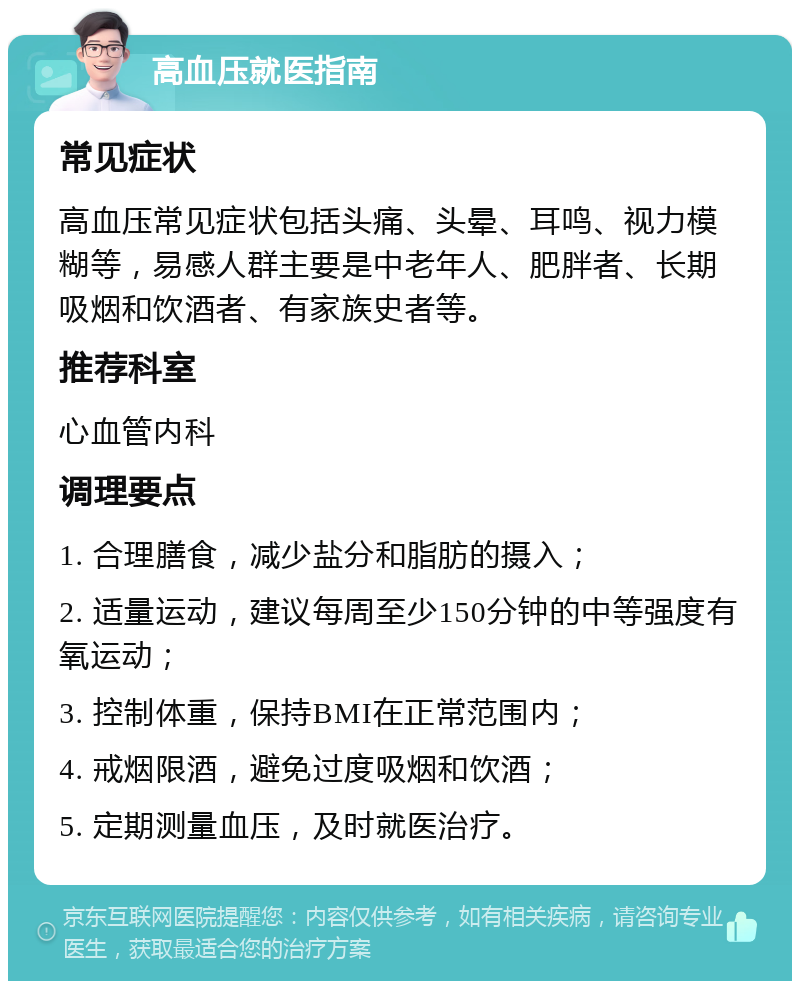 高血压就医指南 常见症状 高血压常见症状包括头痛、头晕、耳鸣、视力模糊等，易感人群主要是中老年人、肥胖者、长期吸烟和饮酒者、有家族史者等。 推荐科室 心血管内科 调理要点 1. 合理膳食，减少盐分和脂肪的摄入； 2. 适量运动，建议每周至少150分钟的中等强度有氧运动； 3. 控制体重，保持BMI在正常范围内； 4. 戒烟限酒，避免过度吸烟和饮酒； 5. 定期测量血压，及时就医治疗。