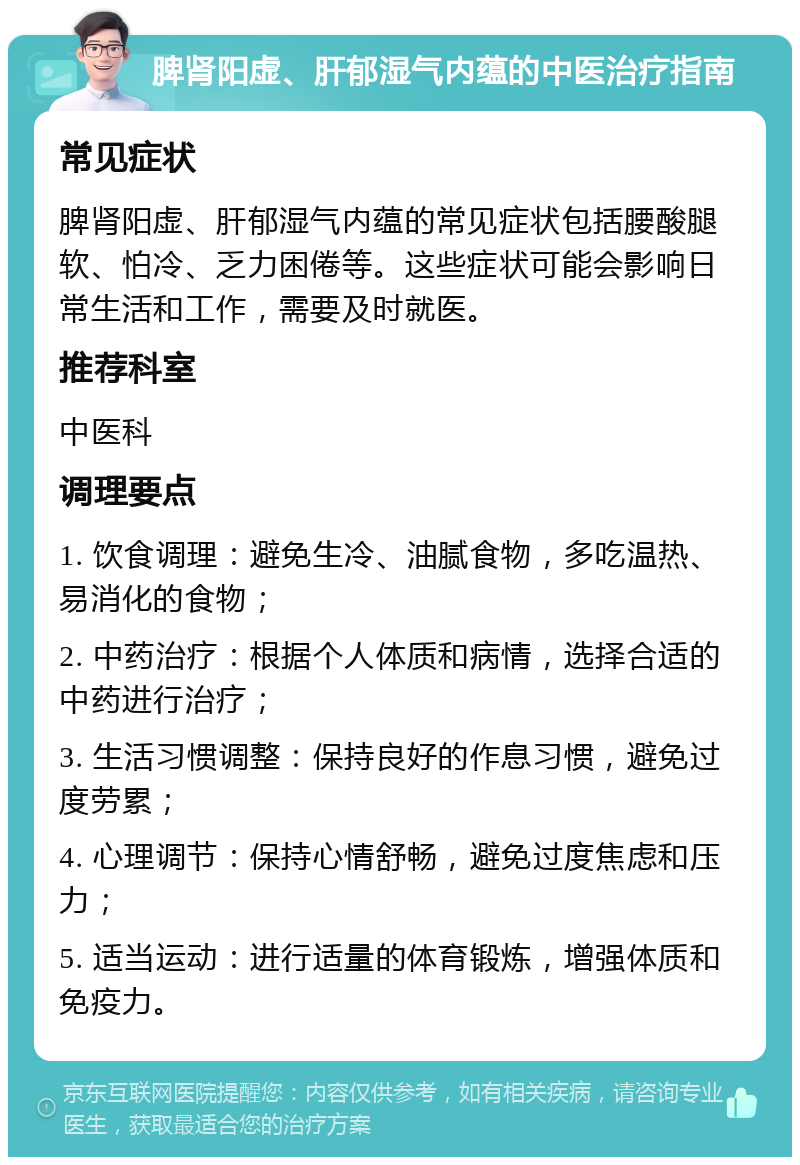 脾肾阳虚、肝郁湿气内蕴的中医治疗指南 常见症状 脾肾阳虚、肝郁湿气内蕴的常见症状包括腰酸腿软、怕冷、乏力困倦等。这些症状可能会影响日常生活和工作，需要及时就医。 推荐科室 中医科 调理要点 1. 饮食调理：避免生冷、油腻食物，多吃温热、易消化的食物； 2. 中药治疗：根据个人体质和病情，选择合适的中药进行治疗； 3. 生活习惯调整：保持良好的作息习惯，避免过度劳累； 4. 心理调节：保持心情舒畅，避免过度焦虑和压力； 5. 适当运动：进行适量的体育锻炼，增强体质和免疫力。