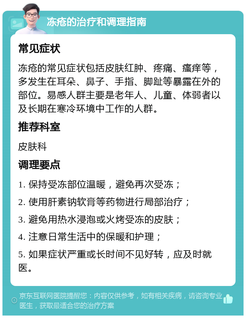 冻疮的治疗和调理指南 常见症状 冻疮的常见症状包括皮肤红肿、疼痛、瘙痒等，多发生在耳朵、鼻子、手指、脚趾等暴露在外的部位。易感人群主要是老年人、儿童、体弱者以及长期在寒冷环境中工作的人群。 推荐科室 皮肤科 调理要点 1. 保持受冻部位温暖，避免再次受冻； 2. 使用肝素钠软膏等药物进行局部治疗； 3. 避免用热水浸泡或火烤受冻的皮肤； 4. 注意日常生活中的保暖和护理； 5. 如果症状严重或长时间不见好转，应及时就医。