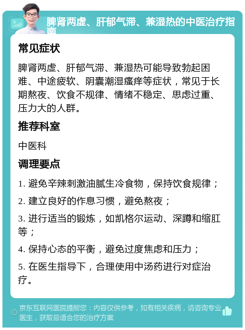 脾肾两虚、肝郁气滞、兼湿热的中医治疗指南 常见症状 脾肾两虚、肝郁气滞、兼湿热可能导致勃起困难、中途疲软、阴囊潮湿瘙痒等症状，常见于长期熬夜、饮食不规律、情绪不稳定、思虑过重、压力大的人群。 推荐科室 中医科 调理要点 1. 避免辛辣刺激油腻生冷食物，保持饮食规律； 2. 建立良好的作息习惯，避免熬夜； 3. 进行适当的锻炼，如凯格尔运动、深蹲和缩肛等； 4. 保持心态的平衡，避免过度焦虑和压力； 5. 在医生指导下，合理使用中汤药进行对症治疗。