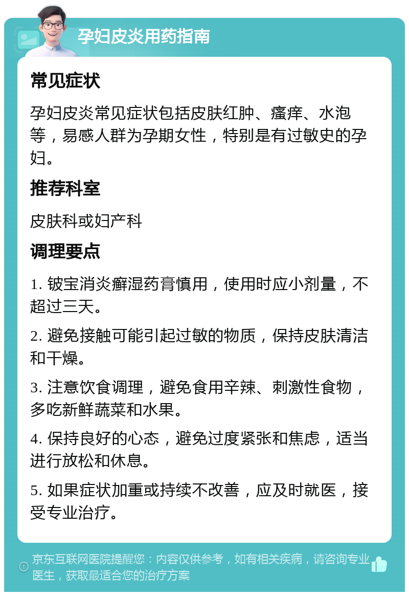 孕妇皮炎用药指南 常见症状 孕妇皮炎常见症状包括皮肤红肿、瘙痒、水泡等，易感人群为孕期女性，特别是有过敏史的孕妇。 推荐科室 皮肤科或妇产科 调理要点 1. 铍宝消炎癣湿药膏慎用，使用时应小剂量，不超过三天。 2. 避免接触可能引起过敏的物质，保持皮肤清洁和干燥。 3. 注意饮食调理，避免食用辛辣、刺激性食物，多吃新鲜蔬菜和水果。 4. 保持良好的心态，避免过度紧张和焦虑，适当进行放松和休息。 5. 如果症状加重或持续不改善，应及时就医，接受专业治疗。