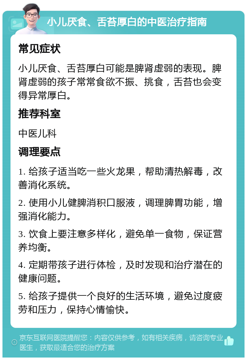 小儿厌食、舌苔厚白的中医治疗指南 常见症状 小儿厌食、舌苔厚白可能是脾肾虚弱的表现。脾肾虚弱的孩子常常食欲不振、挑食，舌苔也会变得异常厚白。 推荐科室 中医儿科 调理要点 1. 给孩子适当吃一些火龙果，帮助清热解毒，改善消化系统。 2. 使用小儿健脾消积口服液，调理脾胃功能，增强消化能力。 3. 饮食上要注意多样化，避免单一食物，保证营养均衡。 4. 定期带孩子进行体检，及时发现和治疗潜在的健康问题。 5. 给孩子提供一个良好的生活环境，避免过度疲劳和压力，保持心情愉快。