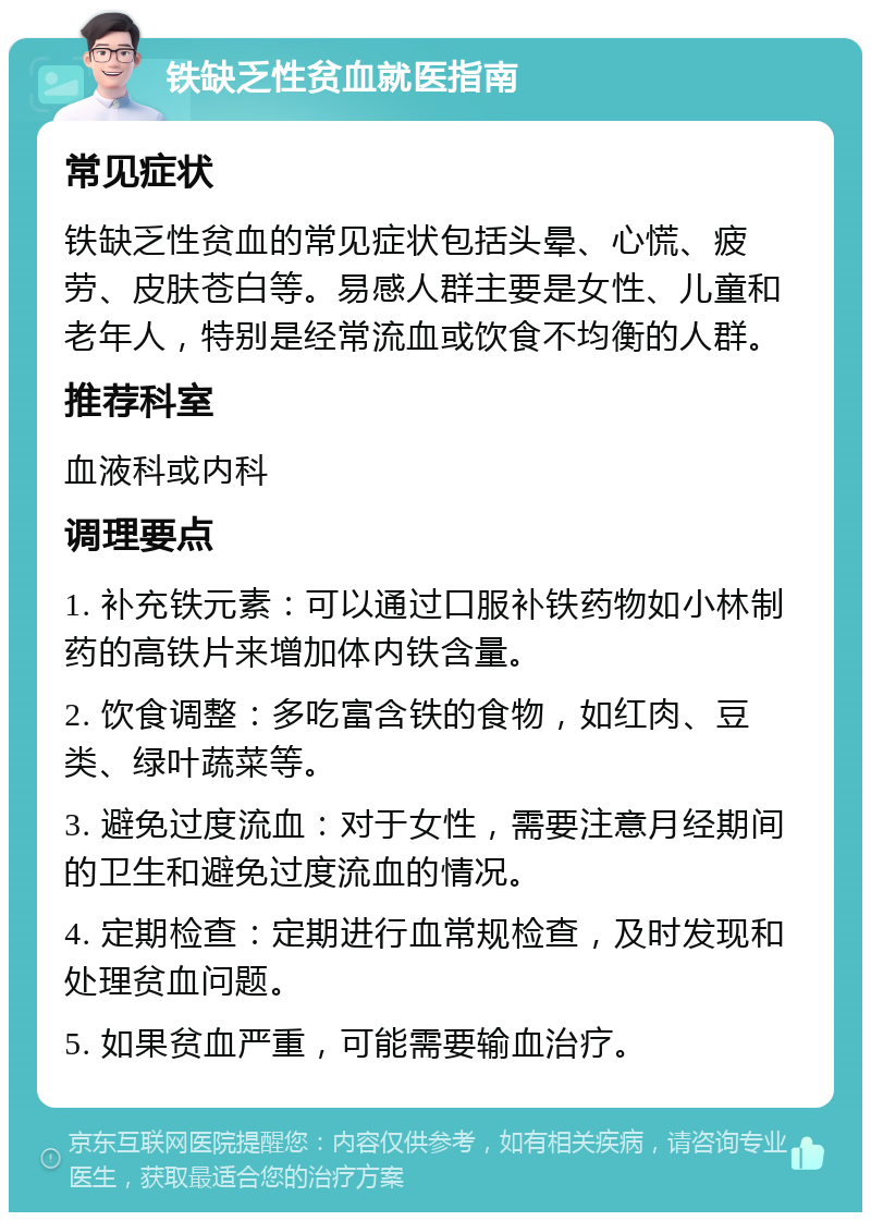 铁缺乏性贫血就医指南 常见症状 铁缺乏性贫血的常见症状包括头晕、心慌、疲劳、皮肤苍白等。易感人群主要是女性、儿童和老年人，特别是经常流血或饮食不均衡的人群。 推荐科室 血液科或内科 调理要点 1. 补充铁元素：可以通过口服补铁药物如小林制药的高铁片来增加体内铁含量。 2. 饮食调整：多吃富含铁的食物，如红肉、豆类、绿叶蔬菜等。 3. 避免过度流血：对于女性，需要注意月经期间的卫生和避免过度流血的情况。 4. 定期检查：定期进行血常规检查，及时发现和处理贫血问题。 5. 如果贫血严重，可能需要输血治疗。