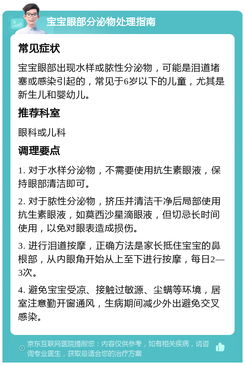 宝宝眼部分泌物处理指南 常见症状 宝宝眼部出现水样或脓性分泌物，可能是泪道堵塞或感染引起的，常见于6岁以下的儿童，尤其是新生儿和婴幼儿。 推荐科室 眼科或儿科 调理要点 1. 对于水样分泌物，不需要使用抗生素眼液，保持眼部清洁即可。 2. 对于脓性分泌物，挤压并清洁干净后局部使用抗生素眼液，如莫西沙星滴眼液，但切忌长时间使用，以免对眼表造成损伤。 3. 进行泪道按摩，正确方法是家长抵住宝宝的鼻根部，从内眼角开始从上至下进行按摩，每日2―3次。 4. 避免宝宝受凉、接触过敏源、尘螨等环境，居室注意勤开窗通风，生病期间减少外出避免交叉感染。