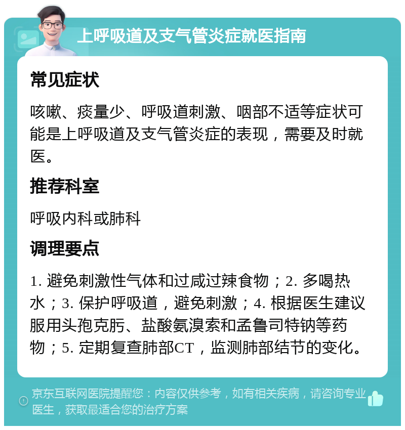 上呼吸道及支气管炎症就医指南 常见症状 咳嗽、痰量少、呼吸道刺激、咽部不适等症状可能是上呼吸道及支气管炎症的表现，需要及时就医。 推荐科室 呼吸内科或肺科 调理要点 1. 避免刺激性气体和过咸过辣食物；2. 多喝热水；3. 保护呼吸道，避免刺激；4. 根据医生建议服用头孢克肟、盐酸氨溴索和孟鲁司特钠等药物；5. 定期复查肺部CT，监测肺部结节的变化。