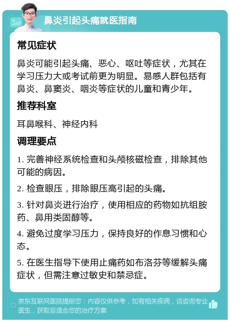 鼻炎引起头痛就医指南 常见症状 鼻炎可能引起头痛、恶心、呕吐等症状，尤其在学习压力大或考试前更为明显。易感人群包括有鼻炎、鼻窦炎、咽炎等症状的儿童和青少年。 推荐科室 耳鼻喉科、神经内科 调理要点 1. 完善神经系统检查和头颅核磁检查，排除其他可能的病因。 2. 检查眼压，排除眼压高引起的头痛。 3. 针对鼻炎进行治疗，使用相应的药物如抗组胺药、鼻用类固醇等。 4. 避免过度学习压力，保持良好的作息习惯和心态。 5. 在医生指导下使用止痛药如布洛芬等缓解头痛症状，但需注意过敏史和禁忌症。