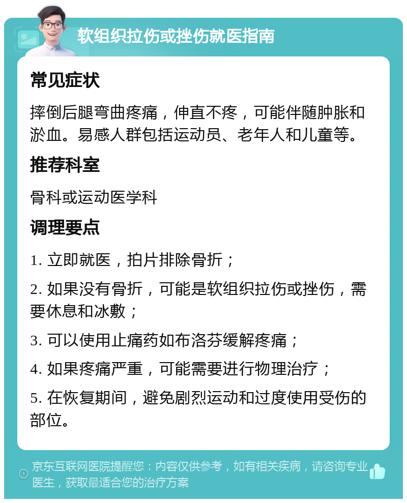 软组织拉伤或挫伤就医指南 常见症状 摔倒后腿弯曲疼痛，伸直不疼，可能伴随肿胀和淤血。易感人群包括运动员、老年人和儿童等。 推荐科室 骨科或运动医学科 调理要点 1. 立即就医，拍片排除骨折； 2. 如果没有骨折，可能是软组织拉伤或挫伤，需要休息和冰敷； 3. 可以使用止痛药如布洛芬缓解疼痛； 4. 如果疼痛严重，可能需要进行物理治疗； 5. 在恢复期间，避免剧烈运动和过度使用受伤的部位。