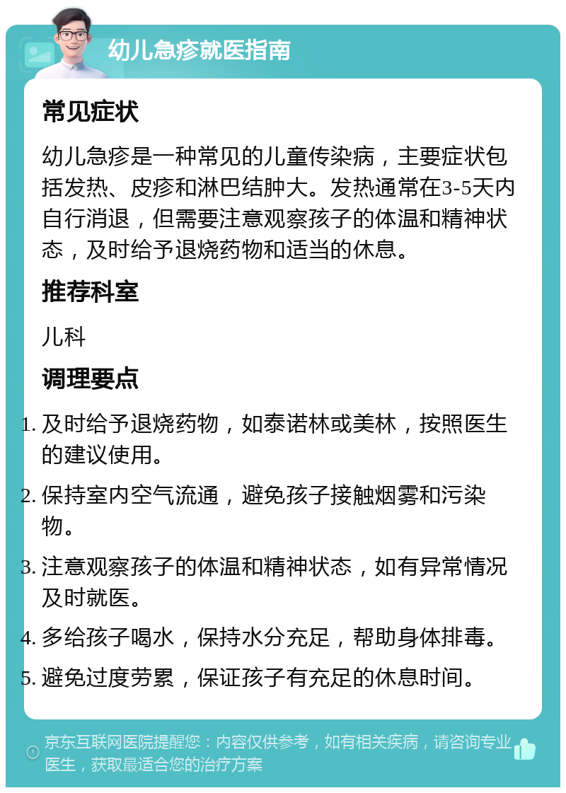 幼儿急疹就医指南 常见症状 幼儿急疹是一种常见的儿童传染病，主要症状包括发热、皮疹和淋巴结肿大。发热通常在3-5天内自行消退，但需要注意观察孩子的体温和精神状态，及时给予退烧药物和适当的休息。 推荐科室 儿科 调理要点 及时给予退烧药物，如泰诺林或美林，按照医生的建议使用。 保持室内空气流通，避免孩子接触烟雾和污染物。 注意观察孩子的体温和精神状态，如有异常情况及时就医。 多给孩子喝水，保持水分充足，帮助身体排毒。 避免过度劳累，保证孩子有充足的休息时间。