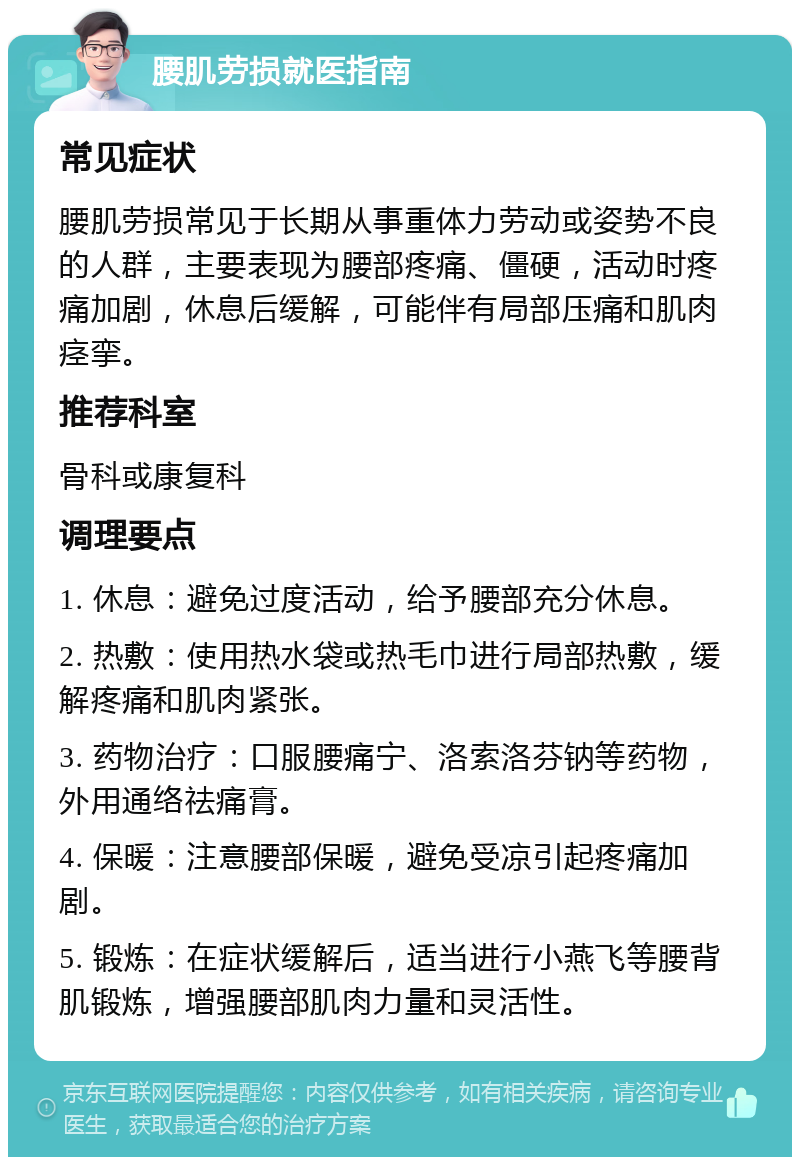 腰肌劳损就医指南 常见症状 腰肌劳损常见于长期从事重体力劳动或姿势不良的人群，主要表现为腰部疼痛、僵硬，活动时疼痛加剧，休息后缓解，可能伴有局部压痛和肌肉痉挛。 推荐科室 骨科或康复科 调理要点 1. 休息：避免过度活动，给予腰部充分休息。 2. 热敷：使用热水袋或热毛巾进行局部热敷，缓解疼痛和肌肉紧张。 3. 药物治疗：口服腰痛宁、洛索洛芬钠等药物，外用通络祛痛膏。 4. 保暖：注意腰部保暖，避免受凉引起疼痛加剧。 5. 锻炼：在症状缓解后，适当进行小燕飞等腰背肌锻炼，增强腰部肌肉力量和灵活性。